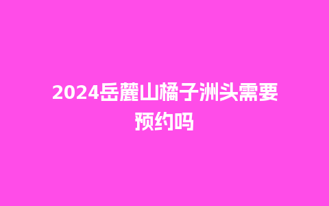 2024岳麓山橘子洲头需要预约吗