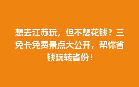 想去江苏玩，但不想花钱？三免卡免费景点大公开，帮你省钱玩转省份！