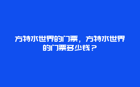 方特水世界的门票，方特水世界的门票多少钱？