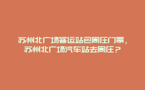 苏州北广场客运站包周庄门票，苏州北广场汽车站去周庄？