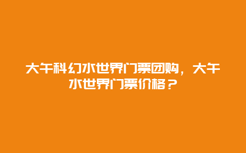 大午科幻水世界门票团购，大午水世界门票价格？