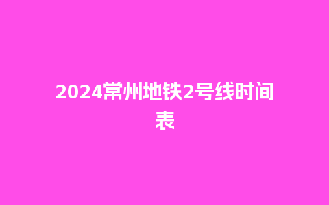 2024常州地铁2号线时间表