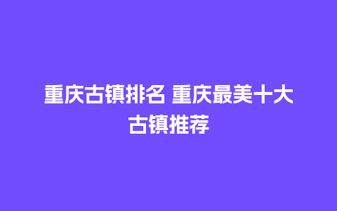 重庆古镇排名 重庆最美十大古镇推荐