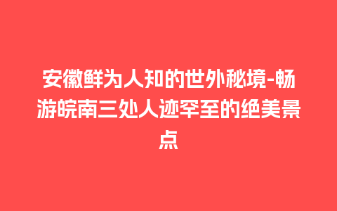 安徽鲜为人知的世外秘境-畅游皖南三处人迹罕至的绝美景点