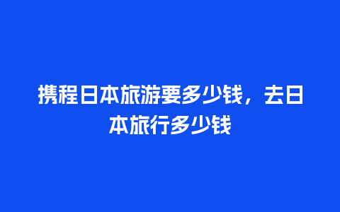 携程日本旅游要多少钱，去日本旅行多少钱