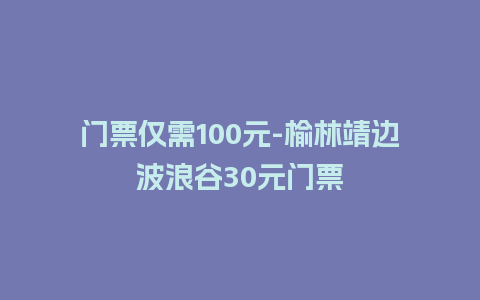 门票仅需100元-榆林靖边波浪谷30元门票