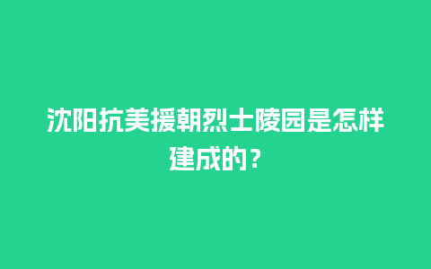 沈阳抗美援朝烈士陵园是怎样建成的？