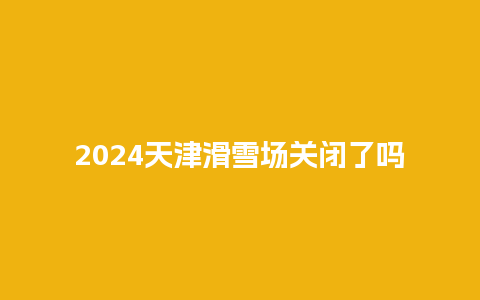 2024天津滑雪场关闭了吗