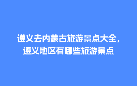 遵义去内蒙古旅游景点大全，遵义地区有哪些旅游景点