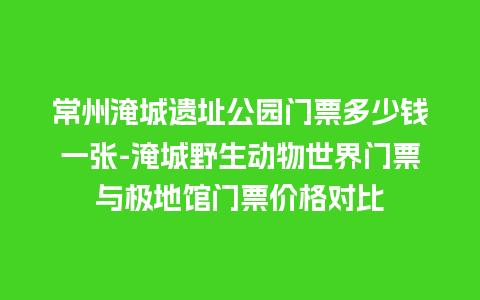 常州淹城遗址公园门票多少钱一张-淹城野生动物世界门票与极地馆门票价格对比