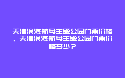 天津滨海航母主题公园门票价格，天津滨海航母主题公园门票价格多少？