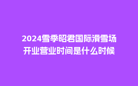 2024雪季昭君国际滑雪场开业营业时间是什么时候