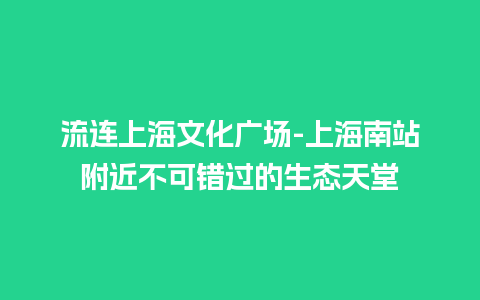 流连上海文化广场-上海南站附近不可错过的生态天堂