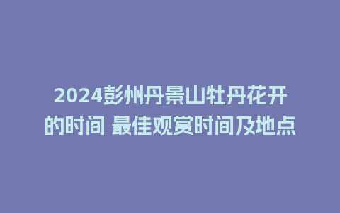 2024彭州丹景山牡丹花开的时间 最佳观赏时间及地点