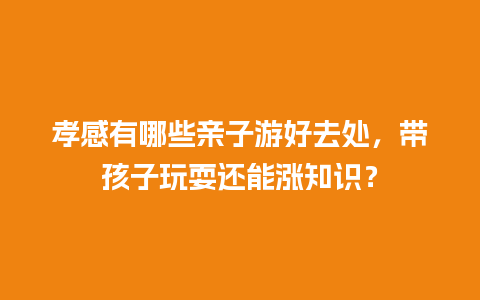 孝感有哪些亲子游好去处，带孩子玩耍还能涨知识？