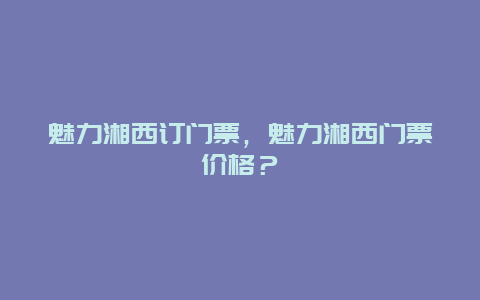 魅力湘西订门票，魅力湘西门票价格？