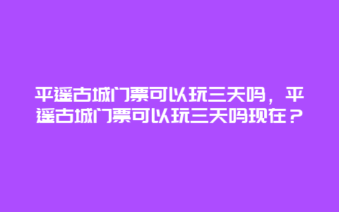 平遥古城门票可以玩三天吗，平遥古城门票可以玩三天吗现在？