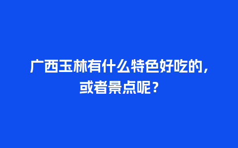 广西玉林有什么特色好吃的，或者景点呢？