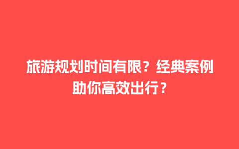 旅游规划时间有限？经典案例助你高效出行？