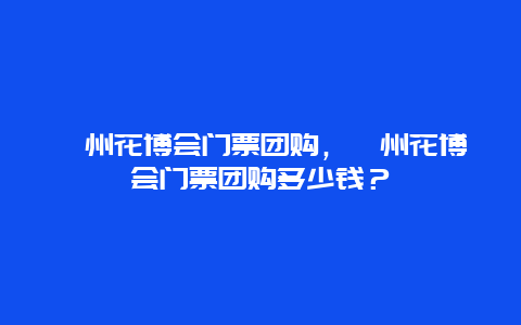 漳州花博会门票团购，漳州花博会门票团购多少钱？