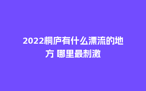 2022桐庐有什么漂流的地方 哪里最刺激