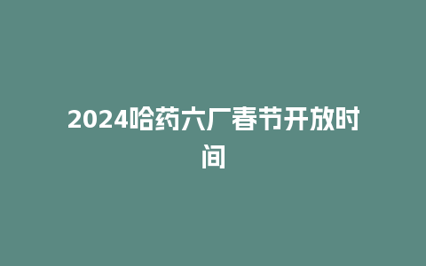 2024哈药六厂春节开放时间