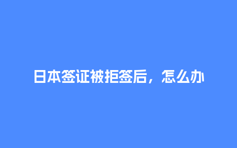 日本签证被拒签后，怎么办