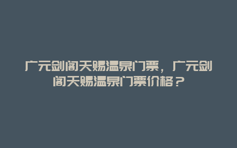 广元剑阁天赐温泉门票，广元剑阁天赐温泉门票价格？