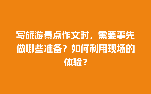 写旅游景点作文时，需要事先做哪些准备？如何利用现场的体验？