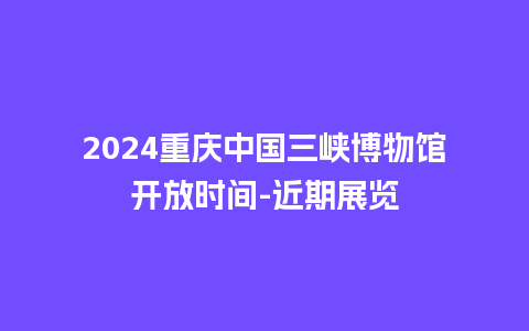 2024重庆中国三峡博物馆开放时间-近期展览