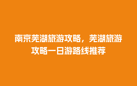 南京芜湖旅游攻略，芜湖旅游攻略一日游路线推荐