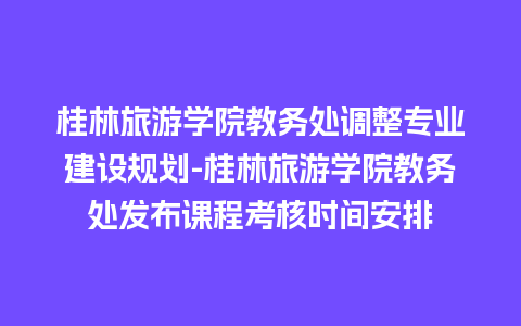 桂林旅游学院教务处调整专业建设规划-桂林旅游学院教务处发布课程考核时间安排