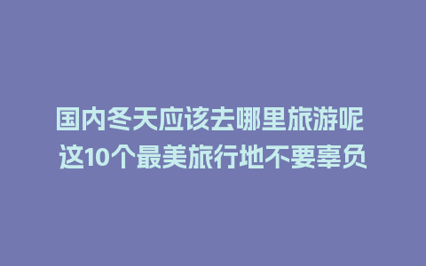 国内冬天应该去哪里旅游呢 这10个最美旅行地不要辜负