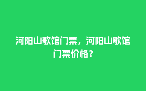 河阳山歌馆门票，河阳山歌馆门票价格？