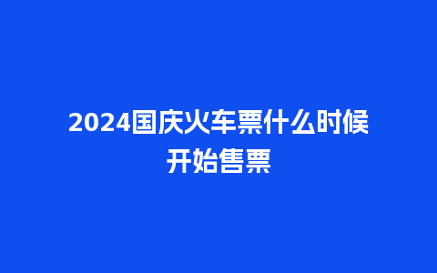 2024国庆火车票什么时候开始售票