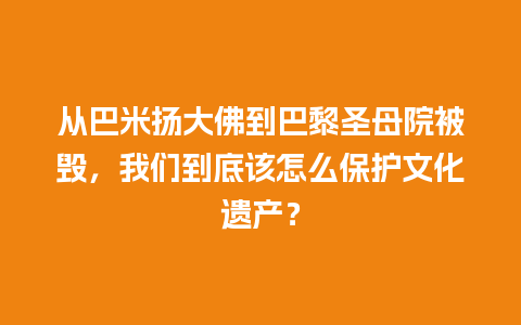 从巴米扬大佛到巴黎圣母院被毁，我们到底该怎么保护文化遗产？