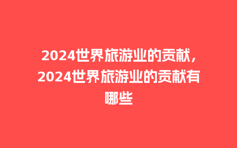 2024世界旅游业的贡献，2024世界旅游业的贡献有哪些