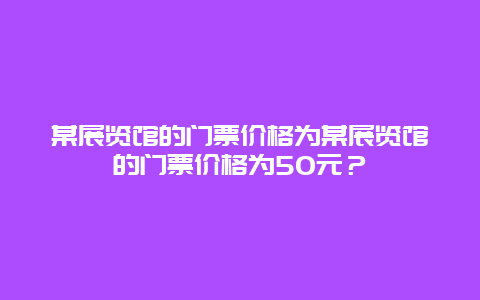 某展览馆的门票价格为某展览馆的门票价格为50元？