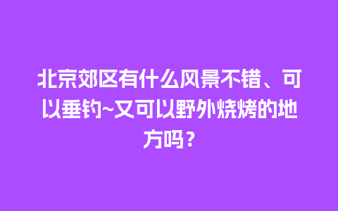 北京郊区有什么风景不错、可以垂钓~又可以野外烧烤的地方吗？