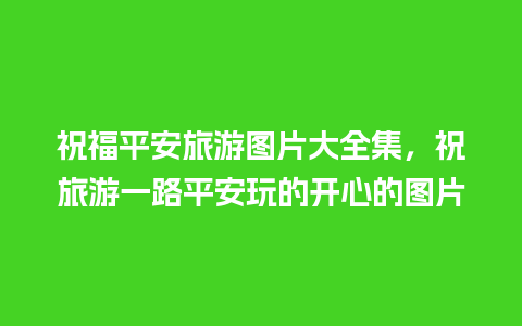 祝福平安旅游图片大全集，祝旅游一路平安玩的开心的图片