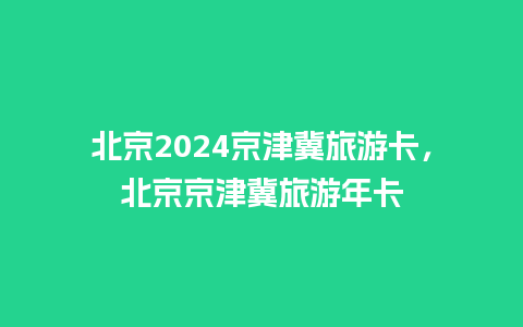 北京2024京津冀旅游卡，北京京津冀旅游年卡