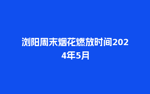 浏阳周末烟花燃放时间2024年5月