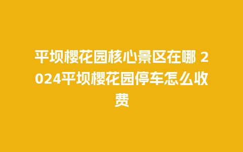 平坝樱花园核心景区在哪 2024平坝樱花园停车怎么收费