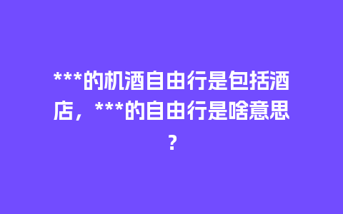 ***的机酒自由行是包括酒店，***的自由行是啥意思？