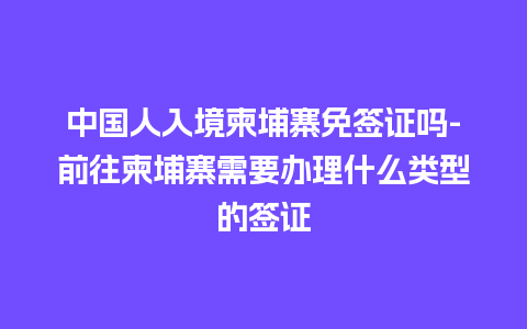 中国人入境柬埔寨免签证吗-前往柬埔寨需要办理什么类型的签证