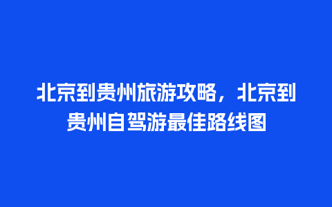 北京到贵州旅游攻略，北京到贵州自驾游最佳路线图