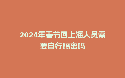 2024年春节回上海人员需要自行隔离吗