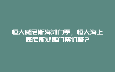 恒大威尼斯海滩门票，恒大海上威尼斯沙滩门票价格？