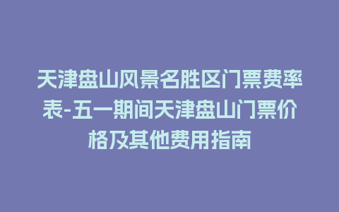 天津盘山风景名胜区门票费率表-五一期间天津盘山门票价格及其他费用指南