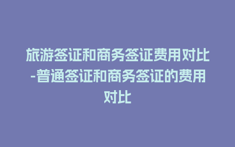 旅游签证和商务签证费用对比-普通签证和商务签证的费用对比